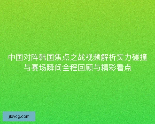 中国对阵韩国焦点之战视频解析实力碰撞与赛场瞬间全程回顾与精彩看点