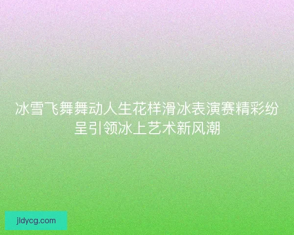 冰雪飞舞舞动人生花样滑冰表演赛精彩纷呈引领冰上艺术新风潮