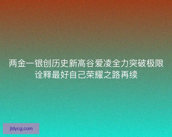 两金一银创历史新高谷爱凌全力突破极限诠释最好自己荣耀之路再续
