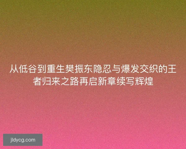 从低谷到重生樊振东隐忍与爆发交织的王者归来之路再启新章续写辉煌