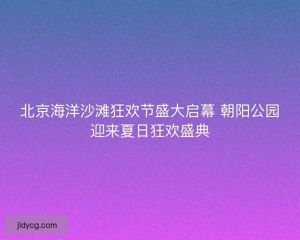 北京海洋沙滩狂欢节盛大启幕 朝阳公园迎来夏日狂欢盛典