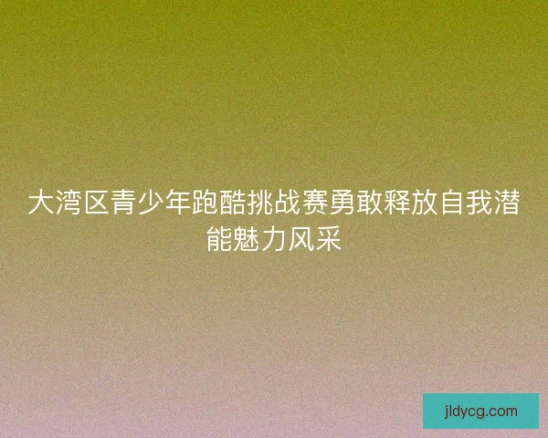 大湾区青少年跑酷挑战赛勇敢释放自我潜能魅力风采