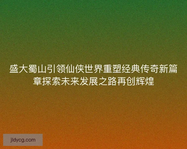 盛大蜀山引领仙侠世界重塑经典传奇新篇章探索未来发展之路再创辉煌