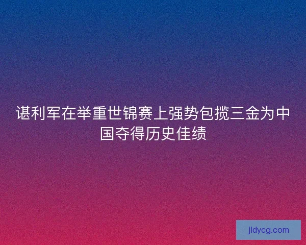 谌利军在举重世锦赛上强势包揽三金为中国夺得历史佳绩