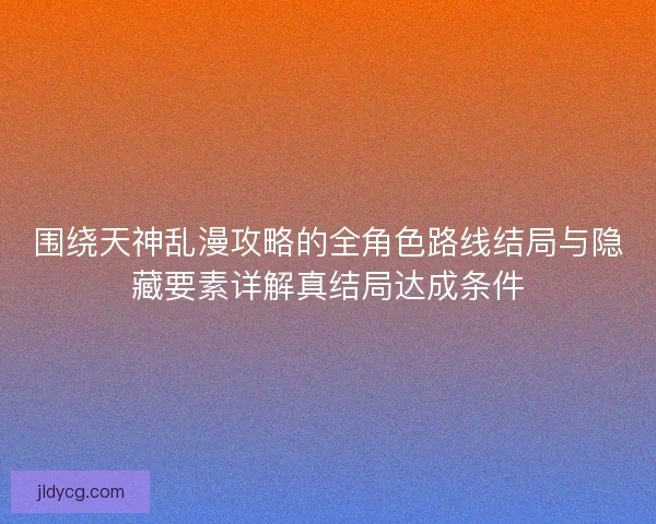 围绕天神乱漫攻略的全角色路线结局与隐藏要素详解真结局达成条件