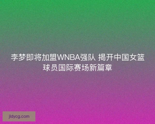李梦即将加盟WNBA强队 揭开中国女篮球员国际赛场新篇章