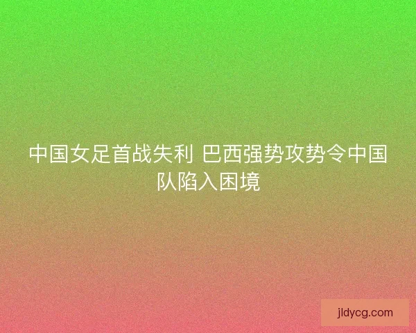中国女足首战失利 巴西强势攻势令中国队陷入困境