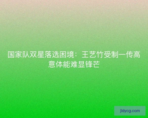 国家队双星落选困境：王艺竹受制一传高意体能难显锋芒